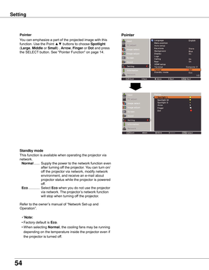 Page 54
54

Setting
Arrow
PointerPointer
You	can	emphasize	a	part	of	the	projected	image	with	this	
function.	Use	the	Point	▲▼	buttons	to	choose	Spotlight	
(Large,	Middle 	or	Small)	,	Arrow ,	Finger 	or	Dot	and	press	
the	SELECT 	button.	See	"Pointer	Function"	on	page	14.
Standby	mode
This	function	is	available	when	operating	the	projector	via	
network.
	Normal	...... 	Supply	 the	power	 to	the	 network	 function	 even	
after	turning	off	the	projector.	 You	can	turn	on/
off	the	projector	via	network,...