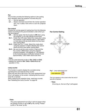 Page 61
61

This	function	provides	the	following	options	in	the	cooling	
fans’	operation	when	the	projector	is	turned	off	(p.23).
	L1	...... 	Normal	operation
	L2	...... 	Slower	 and	lower-sound	 than	the	normal	 operation	
(L1),	but 	it 	takes 	more 	time 	to 	cool 	the 	projector	
down.
Fan
Setting
Fan	control
0º
90º
180º
40º
50º140º50º
40º
Fan	Control	Setting
Choose	the	running	speed	of	cooling	fans	from	the	following	
options	according	to	the	ground	elevation	under	which	you	
use	the	projector.
		Off...