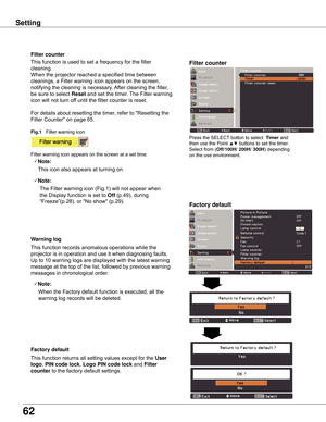 Page 62
62

Setting
Factory	default
This	function	returns	all	setting	values	except	for	the	User	
logo,	PIN	code	lock ,	Logo	PIN	code	lock 	and	Filter	
counter 	to	the	factory	default	settings.
Factory	default
Warning	log
This	function	records	anomalous	operations	while	the	
projector	is	in	operation	and	use	it	when	diagnosing	faults.	
Up	to	10	warning	logs	are	displayed	with	the	latest	warning	
message	at	the	top	of	the	list,	followed	by	previous	warning	
messages	in	chronological	order.	
Note:
	 		When	the...