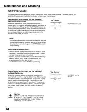 Page 64
64

The	WARNING	indicator	shows	the	state	of	the	function	which	protects	the	projector.	Check	the	state	of	the	
WARNING	indicator	and	the	POWER	indicator	to	take	proper	maintenance.	
WARNING	indicator
The	projector	is	shut	down	and	the	WARNING	
indicator	is	blinking	red .
When	the	temperature	inside	the	projector	reaches	a	
certain	level,	the	projector	will	be	automatically	shut	down	to	
protect	the	inside	of	the	projector.	The	POWER	indicator	is	
blinking	while	the	projector	is	being	cooled	down.	When...