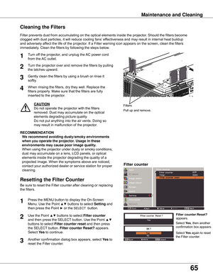 Page 65
65

Maintenance	and	Cleaning
Filter	prevents	dust	from	accumulating	on	the	optical	elements	inside	the	projector.	Should	the	filters	become	
clogged	with	dust	particles,	it	will	reduce	cooling	fans’	effectiveness	and	may	result	in	internal	heat	buildup	
and	adversely	affect	the	life	of	the	projector.	If	a	Filter	warning	icon	appears	on	the	screen,	clean	the	filters	
immediately.	Clean	the	filters	by	following	the	steps	below.
CAUTION
Do	not	operate	the	projector	with	the	filters	
removed.	Dust	may...