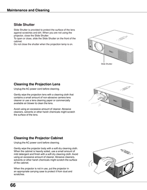 Page 66
66

Maintenance	and	CleaningCleaning	the	Projector	Cabinet Cleaning	the	Projection	Lens
Unplug	the	 AC	power	cord	before	cleaning.
Gently	wipe	the	projection	lens	with	a	cleaning	cloth	that	
contains	a	small	amount	of	non-abrasive	camera	lens	
cleaner	or	use	a	lens	cleaning	paper	or	commercially	
available	air	blower	to	clean	the	lens.	
Avoid	using	an	excessive	amount	of	cleaner.	 Abrasive	
cleaners,	solvents	or	other	harsh	chemicals	might	scratch	
the	surface	of	the	lens.
Unplug	the	 AC	power	cord...