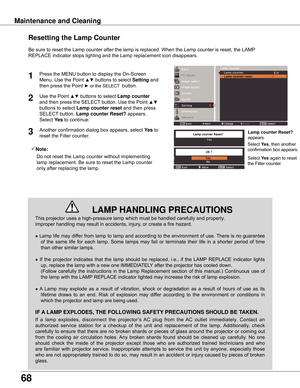 Page 68
68

Maintenance	and	Cleaning
This	projector	uses	a	high-pressure	lamp	which	must	be	handled	carefully	and	properly.		
Improper	handling	may	result	in	accidents,	injury,	or	create	a	fire	hazard.
●	Lamp	 life	may	 differ	 from	lamp	 to	lamp	 and	according	 to	the	 environment	 of	use.	 There	 is	no	 guarantee	
of	 the	 same	 life	for	each	 lamp.	 Some	 lamps	 may	fail	or	terminate	 their	life	in	a	shorter	 period	of	time	
than	other	similar	lamps.
●	 If	 the	 projector	 indicates	 that	the	lamp	 should...