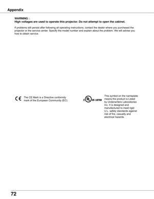 Page 72
72

WARNING	:
High	voltages	are	used	to	operate	this	projector .	Do	not	attempt	to	open	the	cabinet .
If	problems	still	persist	after	following	all	operating	instructions,	contact	the	dealer	where	you	purchased	the	
projector	or	the	service	center.	Specify	the	model	number	and	explain	about	the	problem.	We	will	advise	you	
how	to	obtain	service.
This	symbol	on	the	nameplate	
means	the	product	is	Listed	
by	Underwriters	Laboratories	
Inc.	It	is	designed	and	
manufactured	to	meet	rigid	
U.L.	safety...