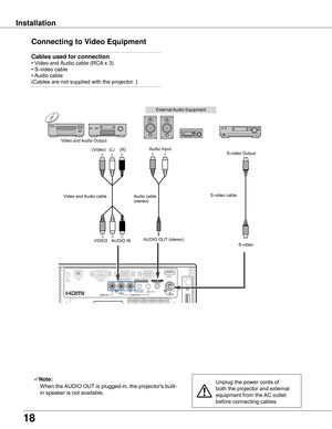 Page 18
18

Installation
Connecting	to	Video	Equipment
Cables	used	for	connection		
• Video and Audio cable (RCA x 3) 
• S-video cable 
• Audio cable 
(Cables are not supplied with the projector. )
Unplug the power cords of 
both the projector and external 
equipment from the AC outlet 
before connecting cables.
Note:
    
When the AUDIO OUT is plugged-in, the projector's built-
in speaker is not available.
ONON
External Audio Equipment
Audio cable   (stereo)
VIDEOS-video
S-video cable  Video and Audio...