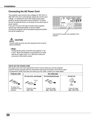 Page 20
20

InstallationConnecting	the	 AC	Power	Cord
This projector uses nominal input voltages of 100-120 V or 
200–240 V AC and it automatically selects the correct input 
voltage. It is designed to work with single-phase power 
systems having a grounded neutral conductor. To reduce 
the risk of electrical shock, do not plug into any other type of 
power system.
If you are not sure of the type of power being supplied, 
consult your authorized dealer or service station.
Connect the projector with all...