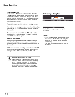 Page 22
22

What	is	PIN	code?
PIN (Personal Identification Number) code is a security 
code that allows the person who knows it to operate the 
projector. Setting a PIN code prevents unauthorized use of 
the projector.
A PIN code consists of a four-digit number. Refer to the PIN 
code lock function in the Setting Menu on pages 59-60 for 
locking operation of the projector with your PIN code.
Enter	a	PIN	code
Use the Point ▲▼ buttons to enter a number. Press the 
Point ► button to fix the number and move the red...