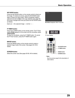 Page 29
29

Basic	Operation
black out → the captured image → normal → • • • • •
Press the NO SHOW button on the remote control to black out 
the image. To restore to normal, press the NO SHOW button 
again or press any other button. When a projected image is 
captured and set as User in the Logo selection (see page 50), 
the screen changes each time you press the NO SHOW button 
as follows.
NO	SHOW	button
Press the P-TIMER button on the remote control. The P-Timer 
display 00:00 appears on the screen and the...