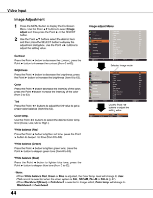 Page 44
44

Video	InputImage	 Adjustment
1
2
Press the Point ◄ button to decrease the contrast; press the 
Point ► button to increase the contrast (from 0 to 63).
Press the Point ◄ button to decrease the brightness; press  
the Point ► button to increase the brightness (from 0 to 63).
Contrast
Brightness
Press the Point ◄ button to lighten red tone; press the Point 
► button to deepen red tone (from 0 to 63).
White	balance	(Red)
Press the Point ◄ button to lighten green tone; press the 
Point ► button to deepen...