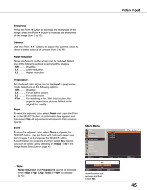 Page 45
45

Video	Input
Use  the  Point ◄►  buttons  to  adjust  the  gamma  value  to 
obtain a better balance of contrast (from 0 to 15).
Gamma
Press the Point ◄ button to decrease the sharpness of the 
image; press the Point ► button to increase the sharpness 
of the image (from 0 to 15).
Sharpness
An interlaced video signal can be displayed in progressive 
mode. Select one of the following options.
 Off .........  Disabled.
 L1  ..........  For an active picture.
 L2  ..........  For a still picture.
 Film...