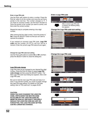 Page 52
52

Setting
Enter	a	Logo	PIN	code
Use  the  Point ▲▼  buttons  to  enter  a  number.  Press  the 
Point ► button to fix the number and move the red frame 
pointer  to  the  next  box.  The  number  changes  to .  If 
you fixed an incorrect number, use the Point ◄ button to 
move the pointer to the number you want to correct, and 
then enter the correct number.
Repeat this step to complete entering a four-digit 
number.
After entering the four-digit number, move the pointer to 
Set. Press the SELECT...