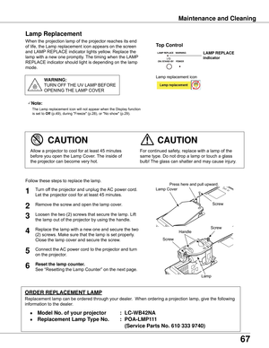 Page 67
67

Maintenance	and	Cleaning
When the projection lamp of the projector reaches its end 
of life, the Lamp replacement icon appears on the screen 
and LAMP REPLACE indicator lights yellow. Replace the 
lamp with a new one promptly. The timing when the LAMP 
REPLACE indicator should light is depending on the lamp 
mode.
For continued safety, replace with a lamp of the 
same type. Do not drop a lamp or touch a glass 
bulb! The glass can shatter and may cause injury.
Allow a projector to cool for at least...