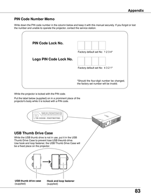 Page 83
83

Appendix
Write down the PIN code number in the column below and keep it with this manual securely. If you forgot or lost 
the number and unable to operate the projector, contact the service station. 
PIN	Code	Number	Memo
Factory default set No:  1 2 3 4*
Factory default set No:  4 3 2 1*
Put the label below (supplied) on in a prominent place of the 
projector's body while it is locked with a PIN code.
While the projector is locked with the PIN code.
PIN	Code	Lock	No .
Logo	PIN	Code	Lock	No ....