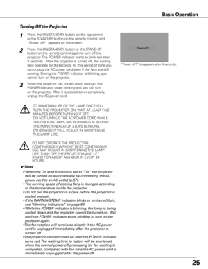 Page 2525
Press the ON/STAND-BY button on the top control 
or the STAND-BY button on the remote control, and 
“Power off?” appears on the screen.1
2
TO MAINTAIN LIFE OF THE LAMP, ONCE YOU 
TURN THE PROJECTOR ON, WAIT AT LEAST FIVE 
MINUTES BEFORE TURNING IT OFF.
DO NOT UNPLUG THE AC POWER CORD WHILE 
THE COOLING FANS ARE RUNNING OR BEFORE 
THE POWER INDICATOR STOPS BLINKING. 
OTHERWISE IT WILL RESULT IN SHORTENING 
THE LAMP LIFE.
3When the projector has cooled down enough, the 
POWER indicator stops blinking...