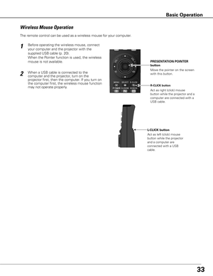 Page 3333
Move the pointer on the screen 
with this button.  PRESENTATION POINTER 
button
R-CLICK button
L-CLICK buttonAct as right (click) mouse 
button while the projector and a 
computer are connected with a 
USB cable.
Act as left (click) mouse 
button while the projector 
and a computer are 
connected with a USB 
cable.
Wireless Mouse Operation
The remote control can be used as a wireless mouse for your computer. 
Before operating the wireless mouse, connect 
your computer and the projector with the...