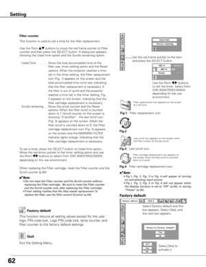 Page 6262
Factory default
This function returns all setting values except for the user 
logo, PIN code lock, Logo PIN code lock, lamp counter, and 
filter counter to the factory default settings.
Exit the Setting Menu.
Quit
Select Factory default and this 
box appears. Select [Yes], and 
the next box appears. Select [Yes] to 
activate it.
Factory default
Setting
Filter counter
This function is used to set a time for the filter replacement.
Use the Point ed buttons to move the red frame pointer to Filter...