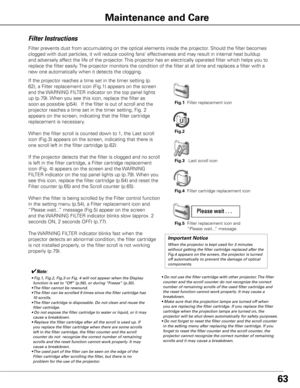 Page 6363
Maintenance and Care
Filter Instructions
Filter prevents dust from accumulating on the optical elements inside the projector\
. Should the filter becomes 
clogged with dust particles, it will reduce cooling fans’ effectiveness and may result in internal heat buildup 
and adversely affect the life of the projector. This projector has an electrically operated filter which helps you to 
replace the filter easily. The projector monitors the condition of the filter at all time and replac\
es a filter with...