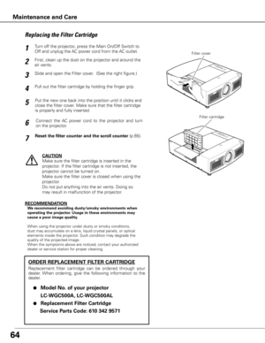 Page 6464
Turn off the projector, press the Main On/Off Switch to 
Off and unplug the AC power cord from the AC outlet.
First, clean up the dust on the projector and around the 
air vents.
1
2
Slide and open the Filter cover.  (See the right figure.)3
Put the new one back into the position until it clicks and 
close the filter cover. Make sure that the filter cartridge 
is properly and fully inserted.5
CAUTION
Make sure the filter cartridge is inserted in the 
projector. If the filter cartridge is not inserted,...