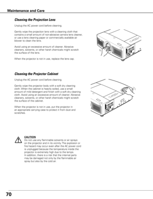 Page 7070
Unplug the AC power cord before cleaning.
Gently wipe the projection lens with a cleaning cloth that 
contains a small amount of non-abrasive camera lens cleaner, 
or use a lens cleaning paper or commercially available air 
blower to clean the lens. 
Avoid using an excessive amount of cleaner. Abrasive 
cleaners, solvents, or other harsh chemicals might scratch 
the surface of the lens.
When the projector is not in use, replace the lens cap.
Cleaning the Projector Cabinet
Unplug the AC power cord...