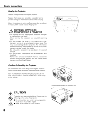 Page 88
Safety Instructions
Use the hand grip when moving the projector.
Replace the lens cap and retract the adjustable feet to 
prevent damage to the lens and cabinet when carrying. 
When the projector is not in use for an extended period, put 
it into a suitable case to protect the projector.
 
CAUTION IN CARRyING OR 
TRANSPORTING THE PROJECTOR
–  Do  not  drop  or  bump  the  projector,  other wise  damages 
or malfunctions may result.
–  When  carr ying  the  projector,  use  a  suitable  carr ying...