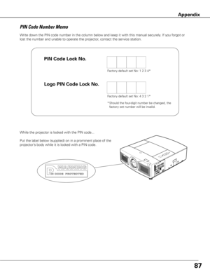 Page 8787
Write down the PIN code number in the column below and keep it with this manual securely. If you forgot or 
lost the number and unable to operate the projector, contact the service station. 
PIN Code Number Memo
Factory default set No: 1 2 3 4*
Factory default set No: 4 3 2 1*
* Should the four-digit number be changed, the 
factory set number will be invalid.
While the projector is locked with the PIN code...
Put the label below (supplied) on in a prominent place of the 
projector’s body while it is...