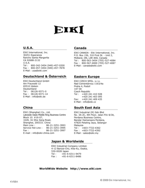 Page 89© 2009 Eiki International, Inc.KV5BA
U.S.A.
EIKI International, Inc. 
30251 Esperanza 
Rancho Santa Margarita 
CA 92688-2132 
U.S.A.
Tel :   800-242-3454 (949)-457-0200 
Fax :   800-457-3454 (949)-457-7878 
E-Mail : usa@eiki.com 
Deutschland & Österreich 
EIKI Deutschland GmbH 
Am Frauwald 12 
65510 Idstein 
Deutschland 
Tel :   06126-9371-0 
Fax :   06126-9371-14 
E-Mail : info@eiki.de 
China
EIKI (Shanghai) Co., Ltd. 
Lakeside Oasis Middle Ring Business Centre 
Block 10. #16-07, 
1628, Jin Sha Jiang...