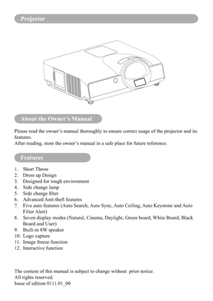 Page 2About the Owner’s Manual
Features
Please read the owner’s manual thoroughly to ensure correct usage of the projector and its 
features.
After reading, store the owner’s manual in a safe place for future reference.
1. Short Throw
2.  Dress up Design
3.  Designed for tough environment
4.  Side change lamp
5.  Side change ﬁlter
6. Advanced Anti-theft features
7.   Five auto features (Auto Search, Auto Sync, Auto Ceiling, Auto Keystone and Auto 
Filter Alert)
8.   Seven display modes (Natural, Cinema,...