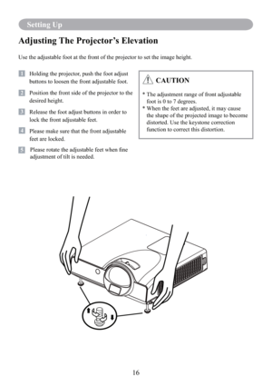 Page 1816
Setting Up
Adjusting The Projector’s Elevation
Use the adjustable foot at the front of the projector to set the image height.
1   Holding the projector, push the foot adjust 
buttons to loosen the front adjustable foot.
12   Position the front side of the projector to the 
desired height.
3   Release the foot adjust buttons in order to 
lock the front adjustable feet.
14   Please make sure that the front adjustable 
feet are locked.
         Please rotate the adjustable feet when ﬁne 
adjustment of...