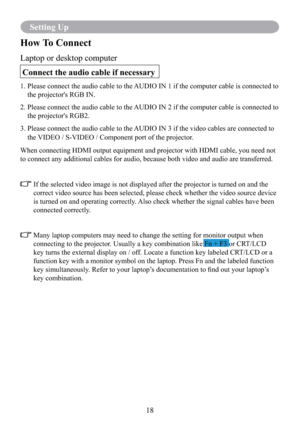 Page 2018
Setting Up
How To Connect
Laptop or desktop computer
 Connect the audio cable if necessary
1.  Please connect the audio cable to the AUDIO IN 1 if the computer cable is connected to 
the projector's RGB IN. 
2.   Please connect the audio cable to the AUDIO IN 2 if the computer cable is connected to 
the projector's RGB2. 
3.  Please connect the audio cable to the AUDIO IN 3 if the video cables are connected to 
the VIDEO / S-VIDEO / Component port of the projector.
 
When connecting HDMI...