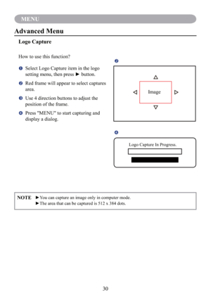 Page 3230
MENU
NOTE  ►You can capture an image only in computer mode.
  ►The area that can be captured is 512 x 384 dots.
Advanced Menu
Logo Capture
How to use this function?
   Select Logo Capture item in the logo 
setting menu, then press ► button.
   Red frame will appear to select captures 
area.
   Use 4 direction buttons to adjust the 
position of the frame.
   Press "MENU" to start capturing and 
display a dialog.

Image

Logo Capture In Progress. 