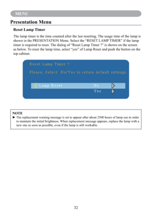 Page 3432
MENU
NOTE
►  The replacement warning message is set to appear after about 2500 hours of lamp use in order 
to maintain the initial brightness. When replacement message appears, replace the lamp with a 
new one as soon as possible, even if the lamp is still workable.
Presentation Menu
Reset Lamp Timer
The lamp timer is the time counted after the last resetting. The usage time of the lamp is 
shown in the PRESENTATION Menu. Select the “RESET LAMP TIMER” if the lamp 
timer is required to reset. The...