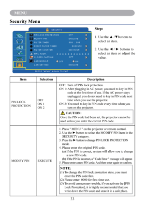 Page 3533
MENU
Security Menu
Step:
1.   Use the ▲ /▼buttons to 
select an item.
2.   Use the ◄ / ► buttons to 
select an item or adjust the 
value.
Item Selection Description
PIN LOCK 
PROTECTIONOFF
ON 1
ON 2OFF:    Turn off PIN lock protection.
ON 1:  After plugging in AC power, you need to key in PIN 
code at the ﬁrst time of use. If the AC power stays 
unplugged, you do not need to key in PIN code next 
time when you use the projector.
ON 2:  You need to key in PIN code every time when you 
turn on the...