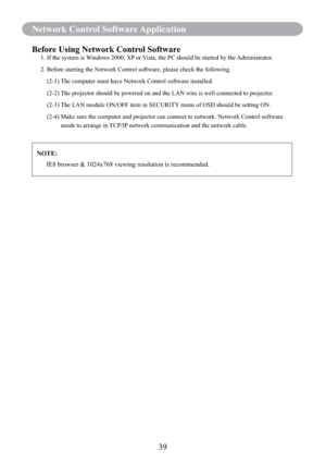 Page 4139
Network Control Software Application
Before Using Network Control Software1. If the system is Windows 2000, XP or Vista, the PC should be started by the Administrator.
2.  Before starting the Network Control software, please check the following.
    (2-1) The computer must have Network Control software installed.
    (2-2)  The projector should be powered on and the LAN wire is well connected to projector.
    (2-3) The LAN module ON/OFF item in SECURITY menu of OSD should be setting ON.
    (2-4)...
