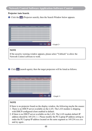 Page 5048
Network Control Software Application-Software Control
Projector Auto  Search.
   Click the  (Projector search), then the Search Window below appears.
   Click  (search again), then the target projectors will be listed as follows. NOTE
If the security warning window appears, please select "Unblock" to allow the 
Network Control software to work.


NOTE
If there is no projector found on the display window, the following maybe the causes:
1.  There is no DHCP server available on the LAN. The...