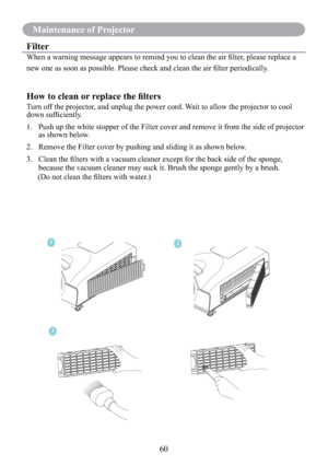 Page 6260
Maintenance of Projector
Filter
When a warning message appears to remind you to clean the air ﬁlter, please replace a 
new one as soon as possible. Please check and clean the air ﬁlter periodically.
How to clean or replace the ﬁlters
Turn off the projector, and unplug the power cord. Wait to allow the projector to cool 
down sufﬁciently. 
1.   Push up the white stopper of the Filter cover and remove it from the side of projector 
as shown below. 
2.   Remove the Filter cover by pushing and sliding it...