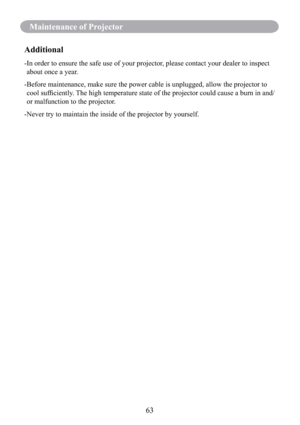 Page 6563
Maintenance of Projector
Additional
- In order to ensure the safe use of your projector, please contact your dealer to inspect 
about once a year.
- Before maintenance, make sure the power cable is unplugged, allow the projector to 
cool sufﬁciently. The high temperature state of the projector could cause a burn in and/
or malfunction to the projector.
-Never try to maintain the inside of the projector by yourself. 