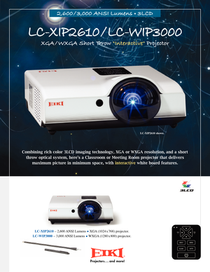 Page 1­­­­­­
­­­­­­
2,600 / \b,000 ANSI Lumens •\bL\fD
Combining rich color 3LCD imaging technology, X\bA or \fX\bA resolution, and a shortthrow optical system, here's a Classroom or Meeting Room projector that delivers  maximum picture in minimum space, with  interactivewhite board features.
L\f-XIP2610/L\f-WIP\b000
XGA / WXGA Short Throw  "Interactive"Projector
LC-XIP2\b10 shown.
­
Projector\f . . . a\bd  more!
2345®
LC-XIP2\b10 – 2\b6\f\f ANSI Lumens •XGA (1\f24 x 768) projector.
LC-WIP3000 –...