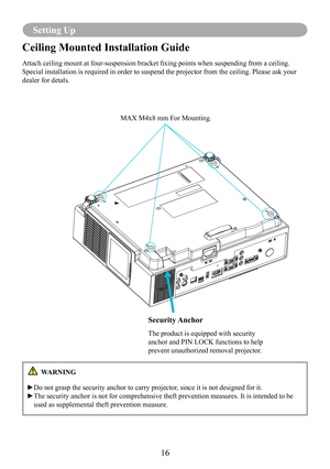 Page 1816
Setting Up
Ceiling Mounted Installation Guide 
Attach ceiling mount at four-suspension bracket fixing points when suspending from a ceiling. 
Special installation is required in order to suspend the projector from \
the ceiling. Please ask your 
dealer for detals.
Security Anchor
The product is equipped with security 
anchor and PIN LOCK functions to help 
prevent unauthorized removal projector.
MAX M4x8 mm For Mounting.
 WARNING
►Do not grasp the security anchor to carry projector, since it is not...