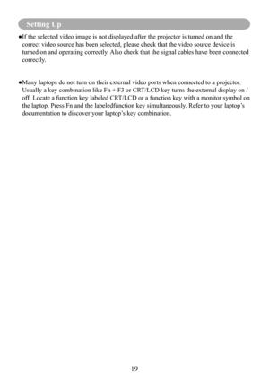 Page 2119
Setting Up
● If the selected video image is not displayed after the projector is turned on and the 
correct video source has been selected, please check that the video sour\
ce device is 
turned on and operating correctly. Also check that the signal cables have been connected 
correctly. 
● Many laptops do not turn on their external video ports when connected to a projector . 
Usually a key combination like Fn + F3 or CRT/LCD key turns the external display on / 
off. Locate a function key labeled...