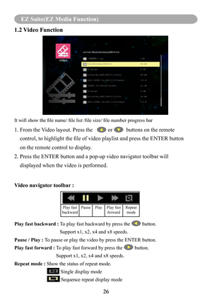 Page 2826
MENU (PC Mode)
26
EZ Suite(EZ Media Function)
1.2 Video Function
It will show the file name/ file list /file size/ file number progress bar
1. From the Video layout. Press the    or   buttons on the remote 
    control, to highlight the file of video playlist and press the ENTER button 
    on the remote control to display.
2. Press the ENTER button and a pop-up video navigator toolbar will 
    displayed when the video is performed.
Video navigator toolbar : 
Play fast backward : To play fast...