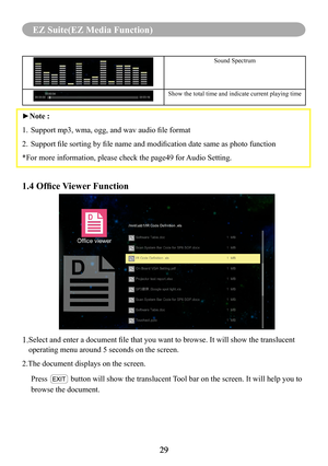 Page 3129
MENU (PC Mode)
29
EZ Suite(EZ Media Function)
Sound Spectrum
Show the total time and indicate current playing time
►Note :
1. Support mp3, wma, ogg, and wav audio file format
2. Support file sorting by file name and modification date same as photo function
*For more information, please check the page49 for Audio Setting.
1.4 Office Viewer Function
1. Select and enter a document file that you want to browse. It will show the translucent 
operating menu around 5 seconds on the screen.
2.The document...