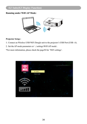 Page 3634
MENU (PC Mode)
34
EZ Suite(EZ Display Function)
Running under WiFi AP Mode:
Projector Setup :
1.   Connect an Wireless USB WiFi Dongle unit to the projector’s USB Port (USB -A).
2. Set the AP mode parameters at  \..\settings\WiFi\AP mode\. 
*For more information, please check the page50 for ‘WiFi settings’.    