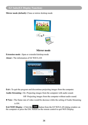 Page 4038
MENU (PC Mode)
38
EZ Suite(EZ Display Function)
Mirror mode (default): Clone or mirror desktop mode
                                                          Mirror mode
Extension mode : Span or extended desktop mode
About : The information of EZ WiFi/LAN
Exit : To quit the program and discontinue projecting images from the computer.
Audio Streaming : On -Projecting images from the computer with audio sound.
                                 Off -Projecting images from the computer without audio...