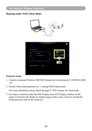 Page 4139
MENU (PC Mode)
39
EZ Suite(EZ Display Function)
Running under WiFi Client Mode: 
Projector Setup : 
1.   Connect an optional Wireless USB WiFi Dongle unit to the projector’s USB Port (USB 
-A).
2.   Set the Client mode parameters at  \..\settings\WiFi\Client mode\. 
*For more information, please check the page53 ‘WiFi settings’ for client mode.
3.   Use remove control to select the WiFi Display item at EZ Display interface on the 
screen. It will show the Ready for display image on the screen.  And...