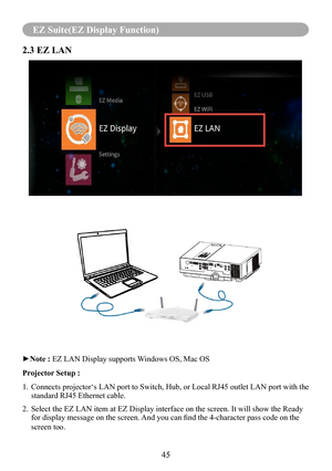 Page 4745
EZ Suite(EZ Display Function)
2.3 EZ LAN
►Note : EZ LAN Display supports Windows OS, Mac OS
Projector Setup :
1.   Connects projector‘s LAN port to Switch, Hub, or Local RJ45 outlet LA\
N port with the 
standard RJ45 Ethernet cable. 
2.   Select the EZ LAN item at EZ Display interface on the screen. It will sh\
ow the Ready 
for display message on the screen. And you can find the 4-character pass code on the 
screen too. 