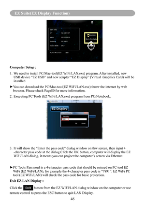 Page 48Computer Setup : 
1.   We need to install PC/Mac-tool(EZ WiFi/LAN.exe) program. After installed, new 
USB device “EZ USB” and new adapter “EZ Display” (Virtual .Graphics Card) will be 
installed.
► You can download the PC/Mac-tool(EZ WiFi/LAN.exe) throw the internet by web 
browser. Please check Page80 for more information.
2. Executing PC Tools (EZ WiFi/LAN.exe) program from PC/Notebook. 
3.   It will show the "Enter the pass code" dialog window on thw screen, then\
 input 4 
-character pass...