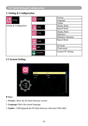 Page 4947
EZ Suite(Setting&Configuration)
3. Setting & Configuration
Setting & Configuration
Version
Language
Update
Display Ratio
Repeat Mode
Display Ratio
Slideshow
Slideshow Duration
Repeat Mode
AP mode
Client mode
Connect PC Setting
3.1 System Setting    
►Note :
1. Version : Show the EZ Suite firmware version
2. Language: Show the current language
3. Update : USB (upgrade the EZ Suite firmware with mini USB cable)  