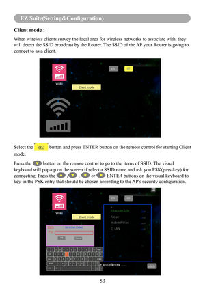 Page 5553
EZ Suite(Setting&Configuration)
Client mode :    
When wireless clients survey the local area for wireless networks to ass\
ociate with, they 
will detect the SSID broadcast by the Router. The SSID of the AP your Router is going to 
connect to as a client.
Select the  button and press ENTER button on the remote control for starting Client 
mode.
Press the  button on the remote control to go to the items of SSID. The visual 
keyboard will pop-up on the screen if select a SSID name and ask you PSK\...