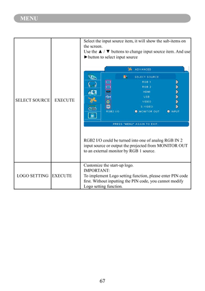 Page 6967
MENU
SELECT SOURCEEXECUTE
Select the input source item, it will show the sub-items on 
the screen.
Use the ▲ / ▼ buttons to change input source item. And use 
►button to select input source
.
RGB2 I/O could be turned into one of analog RGB IN 2 
input source or output the projected from MONITOR OUT 
to an external monitor by RGB 1 source.
LOGO SETTINGEXECUTE
Customize the start-up logo.
IMPORTANT:
To implement Logo setting function, please enter PIN code 
first. Without inputting the PIN code, you...