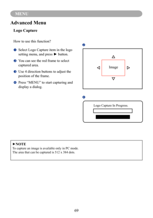 Page 7169
MENU
►NOTE
To capture an image is available only in PC mode.
The area that can be captured is 512 x 384 dots.
Advanced Menu
Logo Capture
How to use this function?
		Select Logo Capture item in the logo 
setting menu, and press ► button.
		You can see the red frame to select 
captured area.
		Use 4 direction buttons to adjust the 
position of the frame.
		Press “MENU” to start capturing and 
display a dialog.

Image

Logo Capture In Progress. 